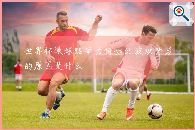 世界杯滚球赔率为何如此波动背后的原因是什么